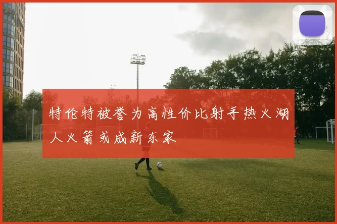 特伦特被誉为高性价比射手热火湖人火箭或成新东家