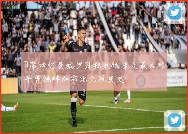 B席回忆曼城岁月称利物浦是最大对手曾挑衅加布比无冠历史