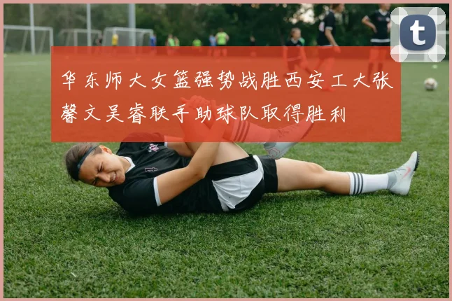 华东师大女篮强势战胜西安工大张馨文吴睿联手助球队取得胜利