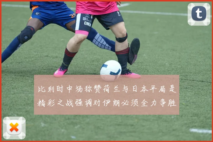 比利时中场称赞荷兰与日本平局是精彩之战强调对伊朗必须全力争胜