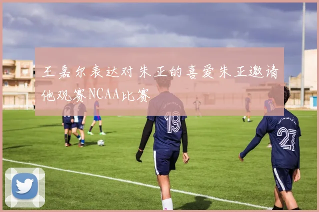 王嘉尔表达对朱正的喜爱朱正邀请他观赛NCAA比赛