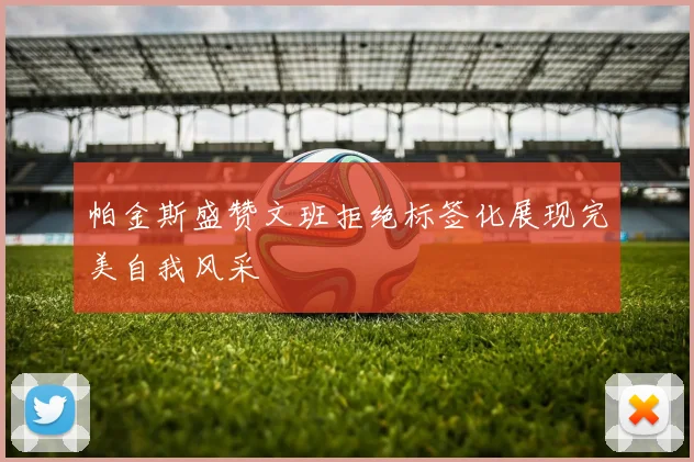 帕金斯盛赞文班拒绝标签化展现完美自我风采