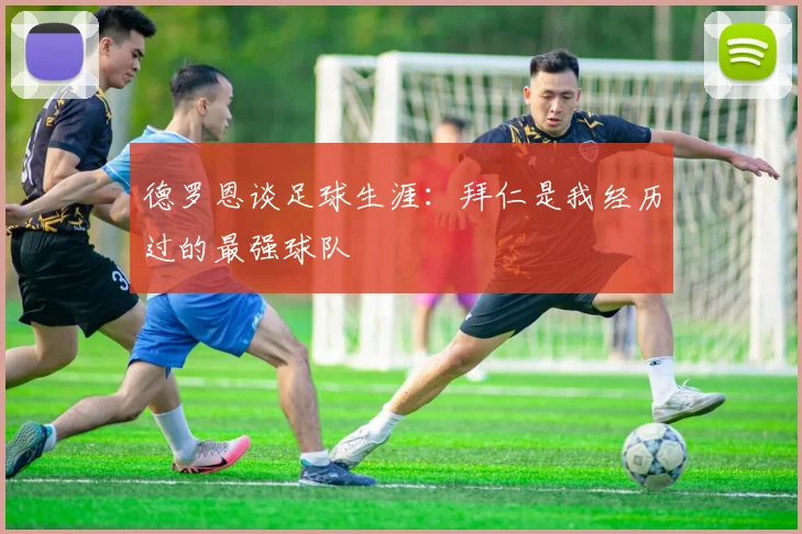 德罗恩谈足球生涯：拜仁是我经历过的最强球队