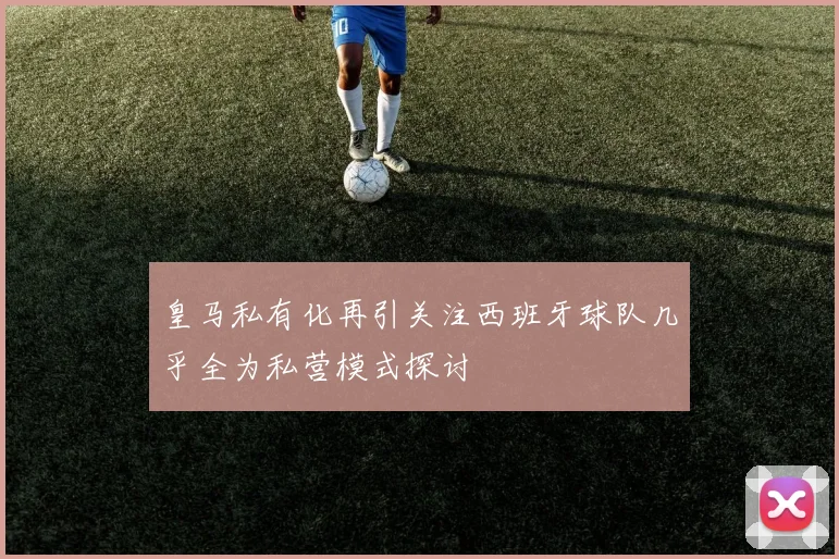 皇马私有化再引关注西班牙球队几乎全为私营模式探讨