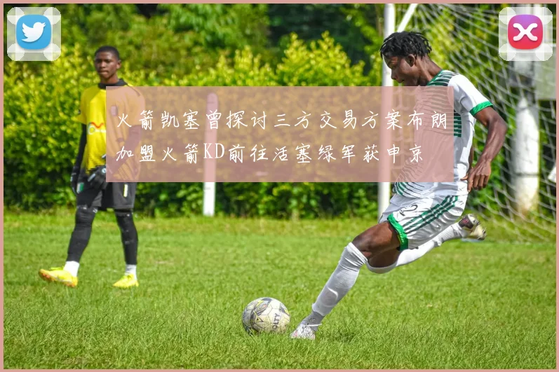 火箭凯塞曾探讨三方交易方案布朗加盟火箭KD前往活塞绿军获申京
