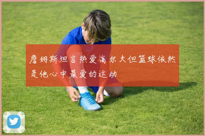 詹姆斯坦言热爱高尔夫但篮球依然是他心中最爱的运动