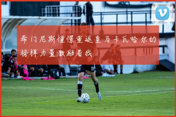 希门尼斯憧憬重返皇马卡瓦哈尔的榜样力量激励着我