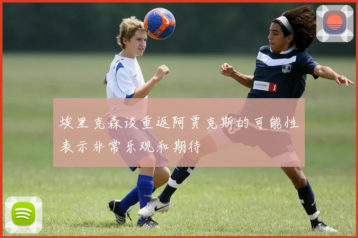埃里克森谈重返阿贾克斯的可能性表示非常乐观和期待