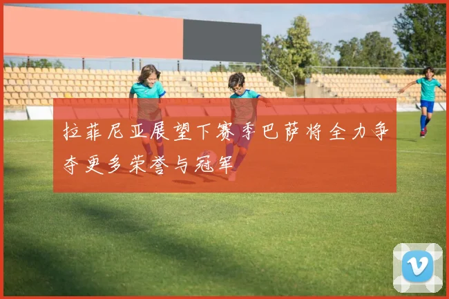 拉菲尼亚展望下赛季巴萨将全力争夺更多荣誉与冠军