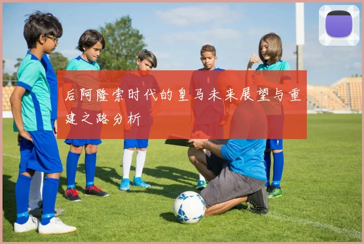 后阿隆索时代的皇马未来展望与重建之路分析