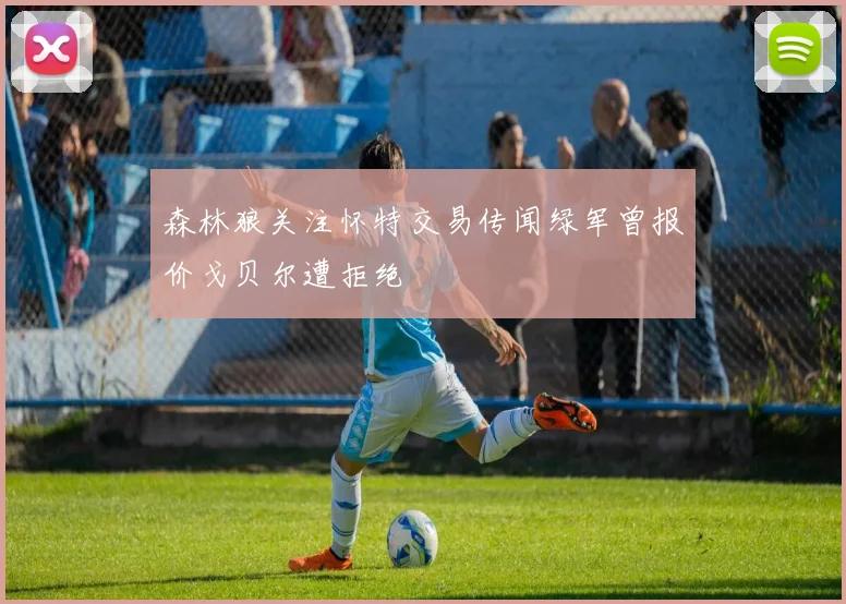 森林狼关注怀特交易传闻绿军曾报价戈贝尔遭拒绝