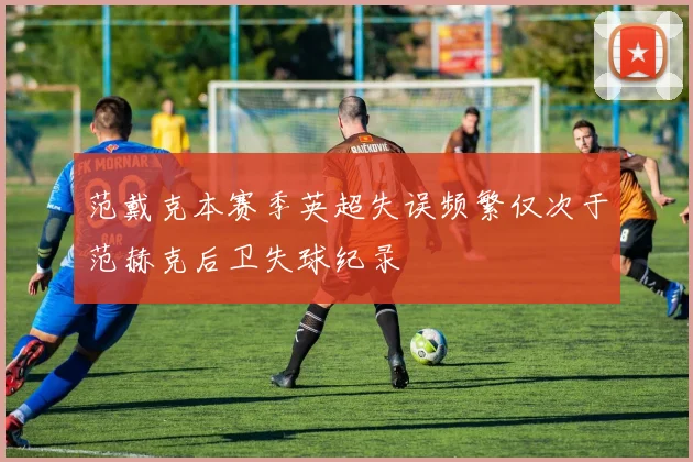 范戴克本赛季英超失误频繁仅次于范赫克后卫失球纪录