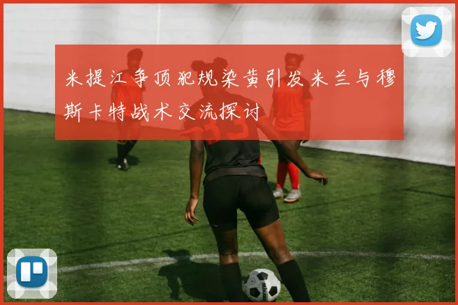 米提江争顶犯规染黄引发米兰与穆斯卡特战术交流探讨