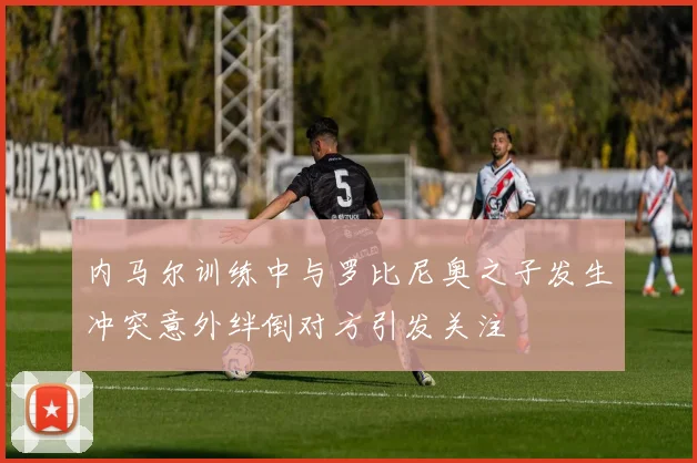 内马尔训练中与罗比尼奥之子发生冲突意外绊倒对方引发关注