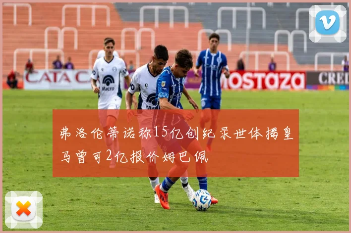 弗洛伦蒂诺称15亿创纪录世体揭皇马曾可2亿报价姆巴佩