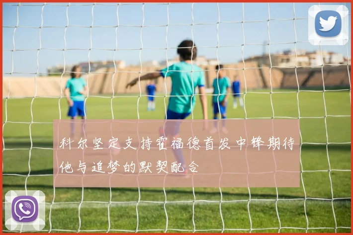 科尔坚定支持霍福德首发中锋期待他与追梦的默契配合