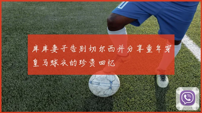 库库妻子告别切尔西并分享童年穿皇马球衣的珍贵回忆
