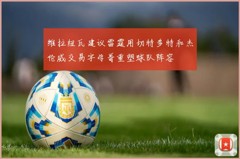 维拉纽瓦建议雷霆用切特多特和杰伦威交易字母哥重塑球队阵容