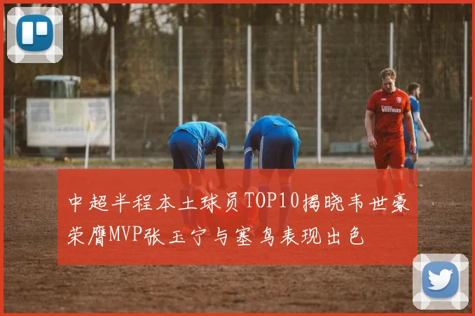 中超半程本土球员TOP10揭晓韦世豪荣膺MVP张玉宁与塞鸟表现出色