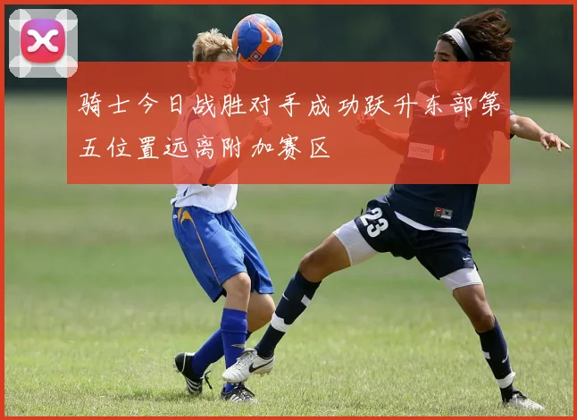 骑士今日战胜对手成功跃升东部第五位置远离附加赛区