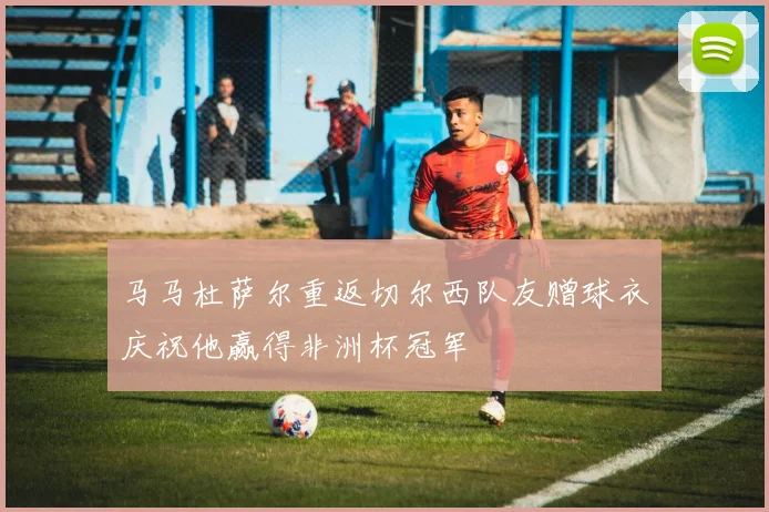马马杜萨尔重返切尔西队友赠球衣庆祝他赢得非洲杯冠军